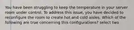 You have been struggling to keep the temperature in your server room under control. To address this issue, you have decided to reconfigure the room to create hot and cold aisles. Which of the following are true concerning this configurations? select two