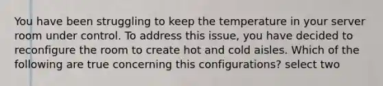 You have been struggling to keep the temperature in your server room under control. To address this issue, you have decided to reconfigure the room to create hot and cold aisles. Which of the following are true concerning this configurations? select two