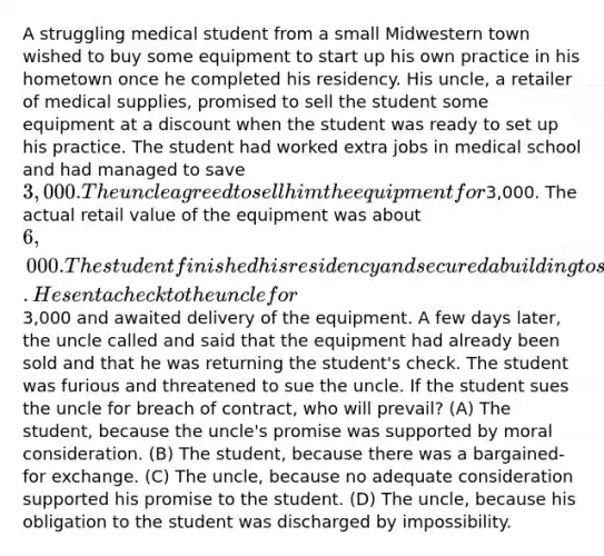 A struggling medical student from a small Midwestern town wished to buy some equipment to start up his own practice in his hometown once he completed his residency. His uncle, a retailer of medical supplies, promised to sell the student some equipment at a discount when the student was ready to set up his practice. The student had worked extra jobs in medical school and had managed to save 3,000. The uncle agreed to sell him the equipment for3,000. The actual retail value of the equipment was about 6,000. The student finished his residency and secured a building to set up his practice. He sent a check to the uncle for3,000 and awaited delivery of the equipment. A few days later, the uncle called and said that the equipment had already been sold and that he was returning the student's check. The student was furious and threatened to sue the uncle. If the student sues the uncle for breach of contract, who will prevail? (A) The student, because the uncle's promise was supported by moral consideration. (B) The student, because there was a bargained-for exchange. (C) The uncle, because no adequate consideration supported his promise to the student. (D) The uncle, because his obligation to the student was discharged by impossibility.