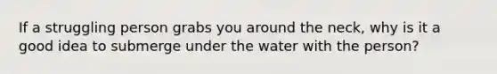 If a struggling person grabs you around the neck, why is it a good idea to submerge under the water with the person?