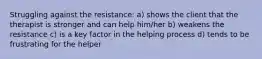 Struggling against the resistance: a) shows the client that the therapist is stronger and can help him/her b) weakens the resistance c) is a key factor in the helping process d) tends to be frustrating for the helper