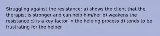 Struggling against the resistance: a) shows the client that the therapist is stronger and can help him/her b) weakens the resistance c) is a key factor in the helping process d) tends to be frustrating for the helper