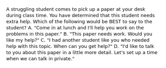 A struggling student comes to pick up a paper at your desk during class time. You have determined that this student needs extra help. Which of the following would be BEST to say to the student? A. "Come in at lunch and I'll help you work on the problems in this paper." B. "This paper needs work. Would you like my help?" C. "I had another student like you who needed help with this topic. When can you get help?" D. "I'd like to talk to you about this paper in a little more detail. Let's set up a time when we can talk in private."