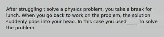 After struggling t solve a physics problem, you take a break for lunch. When you go back to work on the problem, the solution suddenly pops into your head. In this case you used_____ to solve the problem