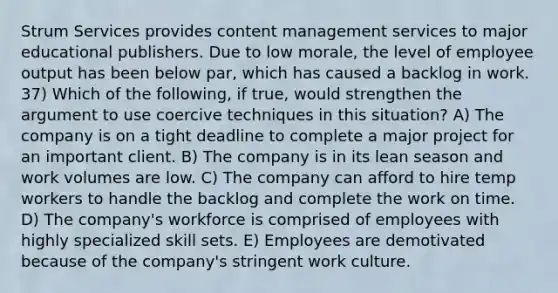 Strum Services provides content management services to major educational publishers. Due to low morale, the level of employee output has been below par, which has caused a backlog in work. 37) Which of the following, if true, would strengthen the argument to use coercive techniques in this situation? A) The company is on a tight deadline to complete a major project for an important client. B) The company is in its lean season and work volumes are low. C) The company can afford to hire temp workers to handle the backlog and complete the work on time. D) The company's workforce is comprised of employees with highly specialized skill sets. E) Employees are demotivated because of the company's stringent work culture.