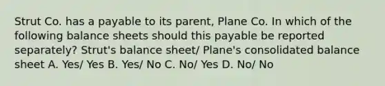 Strut Co. has a payable to its parent, Plane Co. In which of the following balance sheets should this payable be reported separately? Strut's balance sheet/ Plane's consolidated balance sheet A. Yes/ Yes B. Yes/ No C. No/ Yes D. No/ No