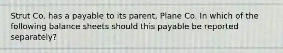 Strut Co. has a payable to its parent, Plane Co. In which of the following balance sheets should this payable be reported separately?