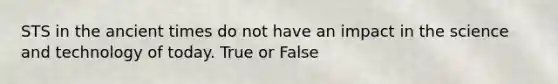 STS in the ancient times do not have an impact in the science and technology of today. True or False