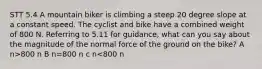 STT 5.4 A mountain biker is climbing a steep 20 degree slope at a constant speed. The cyclist and bike have a combined weight of 800 N. Referring to 5.11 for guidance, what can you say about the magnitude of the normal force of the ground on the bike? A n>800 n B n=800 n c n<800 n