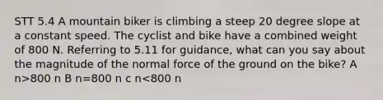 STT 5.4 A mountain biker is climbing a steep 20 degree slope at a constant speed. The cyclist and bike have a combined weight of 800 N. Referring to 5.11 for guidance, what can you say about the magnitude of the normal force of the ground on the bike? A n>800 n B n=800 n c n<800 n