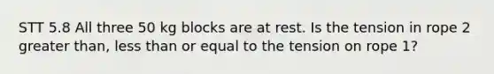 STT 5.8 All three 50 kg blocks are at rest. Is the tension in rope 2 greater than, less than or equal to the tension on rope 1?