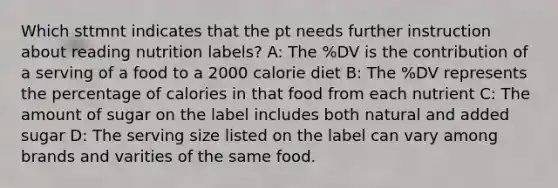 Which sttmnt indicates that the pt needs further instruction about reading nutrition labels? A: The %DV is the contribution of a serving of a food to a 2000 calorie diet B: The %DV represents the percentage of calories in that food from each nutrient C: The amount of sugar on the label includes both natural and added sugar D: The serving size listed on the label can vary among brands and varities of the same food.