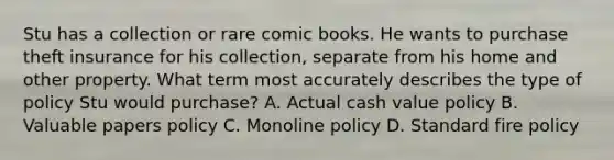 Stu has a collection or rare comic books. He wants to purchase theft insurance for his collection, separate from his home and other property. What term most accurately describes the type of policy Stu would purchase? A. Actual cash value policy B. Valuable papers policy C. Monoline policy D. Standard fire policy