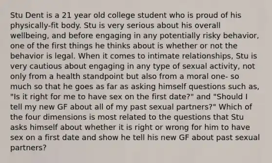 Stu Dent is a 21 year old college student who is proud of his physically-fit body. Stu is very serious about his overall wellbeing, and before engaging in any potentially risky behavior, one of the first things he thinks about is whether or not the behavior is legal. When it comes to intimate relationships, Stu is very cautious about engaging in any type of sexual activity, not only from a health standpoint but also from a moral one- so much so that he goes as far as asking himself questions such as, "Is it right for me to have sex on the first date?" and "Should I tell my new GF about all of my past sexual partners?" Which of the four dimensions is most related to the questions that Stu asks himself about whether it is right or wrong for him to have sex on a first date and show he tell his new GF about past sexual partners?