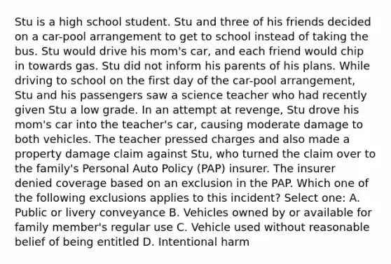 Stu is a high school student. Stu and three of his friends decided on a car-pool arrangement to get to school instead of taking the bus. Stu would drive his mom's car, and each friend would chip in towards gas. Stu did not inform his parents of his plans. While driving to school on the first day of the car-pool arrangement, Stu and his passengers saw a science teacher who had recently given Stu a low grade. In an attempt at revenge, Stu drove his mom's car into the teacher's car, causing moderate damage to both vehicles. The teacher pressed charges and also made a property damage claim against Stu, who turned the claim over to the family's Personal Auto Policy (PAP) insurer. The insurer denied coverage based on an exclusion in the PAP. Which one of the following exclusions applies to this incident? Select one: A. Public or livery conveyance B. Vehicles owned by or available for family member's regular use C. Vehicle used without reasonable belief of being entitled D. Intentional harm