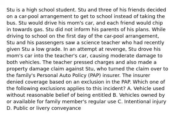 Stu is a high school student. Stu and three of his friends decided on a car-pool arrangement to get to school instead of taking the bus. Stu would drive his mom's car, and each friend would chip in towards gas. Stu did not inform his parents of his plans. While driving to school on the first day of the car-pool arrangement, Stu and his passengers saw a science teacher who had recently given Stu a low grade. In an attempt at revenge, Stu drove his mom's car into the teacher's car, causing moderate damage to both vehicles. The teacher pressed charges and also made a property damage claim against Stu, who turned the claim over to the family's Personal Auto Policy (PAP) insurer. The insurer denied coverage based on an exclusion in the PAP. Which one of the following exclusions applies to this incident? A. Vehicle used without reasonable belief of being entitled B. Vehicles owned by or available for family member's regular use C. Intentional injury D. Public or livery conveyance