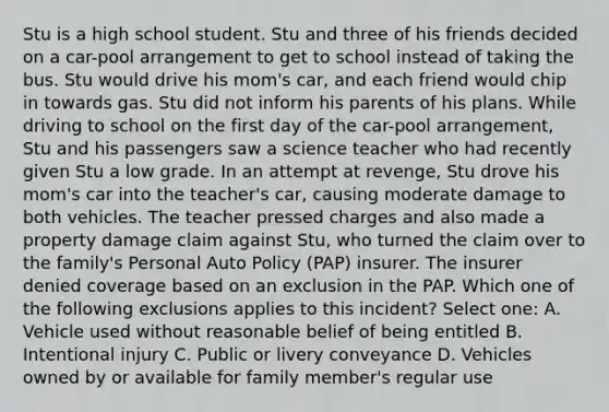 Stu is a high school student. Stu and three of his friends decided on a car-pool arrangement to get to school instead of taking the bus. Stu would drive his mom's car, and each friend would chip in towards gas. Stu did not inform his parents of his plans. While driving to school on the first day of the car-pool arrangement, Stu and his passengers saw a science teacher who had recently given Stu a low grade. In an attempt at revenge, Stu drove his mom's car into the teacher's car, causing moderate damage to both vehicles. The teacher pressed charges and also made a property damage claim against Stu, who turned the claim over to the family's Personal Auto Policy (PAP) insurer. The insurer denied coverage based on an exclusion in the PAP. Which one of the following exclusions applies to this incident? Select one: A. Vehicle used without reasonable belief of being entitled B. Intentional injury C. Public or livery conveyance D. Vehicles owned by or available for family member's regular use