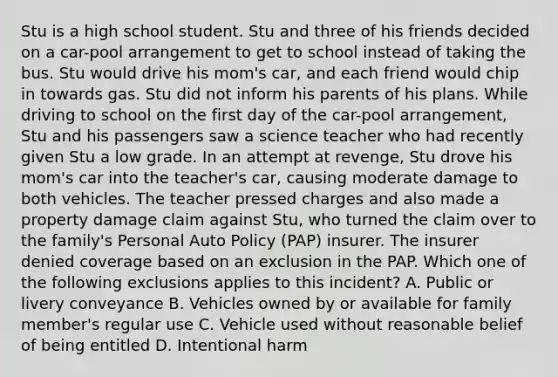 Stu is a high school student. Stu and three of his friends decided on a car-pool arrangement to get to school instead of taking the bus. Stu would drive his mom's car, and each friend would chip in towards gas. Stu did not inform his parents of his plans. While driving to school on the first day of the car-pool arrangement, Stu and his passengers saw a science teacher who had recently given Stu a low grade. In an attempt at revenge, Stu drove his mom's car into the teacher's car, causing moderate damage to both vehicles. The teacher pressed charges and also made a property damage claim against Stu, who turned the claim over to the family's Personal Auto Policy (PAP) insurer. The insurer denied coverage based on an exclusion in the PAP. Which one of the following exclusions applies to this incident? A. Public or livery conveyance B. Vehicles owned by or available for family member's regular use C. Vehicle used without reasonable belief of being entitled D. Intentional harm