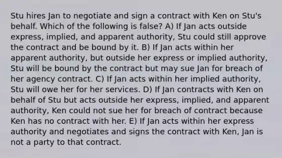 Stu hires Jan to negotiate and sign a contract with Ken on Stu's behalf. Which of the following is false? A) If Jan acts outside express, implied, and apparent authority, Stu could still approve the contract and be bound by it. B) If Jan acts within her apparent authority, but outside her express or implied authority, Stu will be bound by the contract but may sue Jan for breach of her agency contract. C) If Jan acts within her implied authority, Stu will owe her for her services. D) If Jan contracts with Ken on behalf of Stu but acts outside her express, implied, and apparent authority, Ken could not sue her for breach of contract because Ken has no contract with her. E) If Jan acts within her express authority and negotiates and signs the contract with Ken, Jan is not a party to that contract.