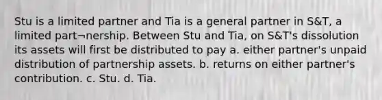 Stu is a limited partner and Tia is a general partner in S&T, a limited part¬nership. Between Stu and Tia, on S&T's dissolution its assets will first be distributed to pay a. either partner's unpaid distribution of partnership assets. b. returns on either partner's contribution. c. Stu. d. Tia.