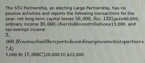 The STU Partnership, an electing Large Partnership, has no passive activities and reports the following transactions for the year: net long-term capital losses 50,000, Sec. 1231 gain60,000, ordinary income 20,000, charitable contributions15,000, and tax-exempt income 2,000. How much will be reported as ordinary income to its partners? A)5,000 B) 17,000 C)20,000 D) 22,000