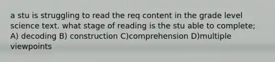 a stu is struggling to read the req content in the grade level science text. what stage of reading is the stu able to complete; A) decoding B) construction C)comprehension D)multiple viewpoints