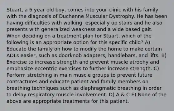 Stuart, a 6 year old boy, comes into your clinic with his family with the diagnosis of Duchenne Muscular Dystrophy. He has been having difficulties with walking, especially up stairs and he also presents with generalized weakness and a wide based gait. When deciding on a treatment plan for Stuart, which of the following is an appropriate option for this specific child? A) Educate the family on how to modify the home to make certain ADLs easier, such as doorknob adapters, handlebars, and lifts. B) Exercise to increase strength and prevent muscle atrophy and emphasize eccentric exercises to further increase strength. C) Perform stretching in main muscle groups to prevent future contractures and educate patient and family members on breathing techniques such as diaphragmatic breathing in order to delay respiratory muscle involvement. D) A & C E) None of the above are appropriate treatments for this patient.