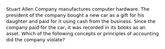 Stuart Allen Company manufactures computer hardware. The president of the company bought a new car as a gift for his daughter and paid for it using cash from the business. Since the company paid for the​ car, it was recorded in its books as an asset. Which of the following concepts or principles of accounting did the company​ violate?