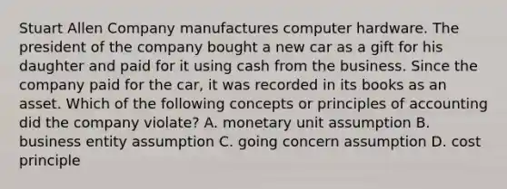 Stuart Allen Company manufactures computer hardware. The president of the company bought a new car as a gift for his daughter and paid for it using cash from the business. Since the company paid for the car, it was recorded in its books as an asset. Which of the following concepts or principles of accounting did the company violate? A. monetary unit assumption B. business entity assumption C. going concern assumption D. cost principle