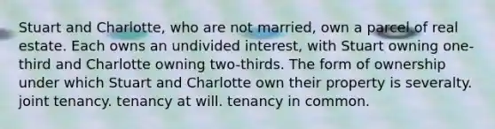 Stuart and Charlotte, who are not married, own a parcel of real estate. Each owns an undivided interest, with Stuart owning one-third and Charlotte owning two-thirds. The form of ownership under which Stuart and Charlotte own their property is severalty. joint tenancy. tenancy at will. tenancy in common.