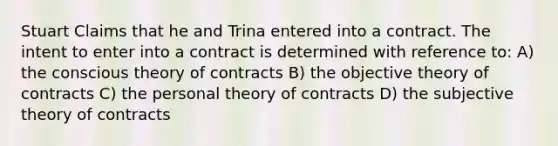 Stuart Claims that he and Trina entered into a contract. The intent to enter into a contract is determined with reference to: A) the conscious theory of contracts B) the objective theory of contracts C) the personal theory of contracts D) the subjective theory of contracts