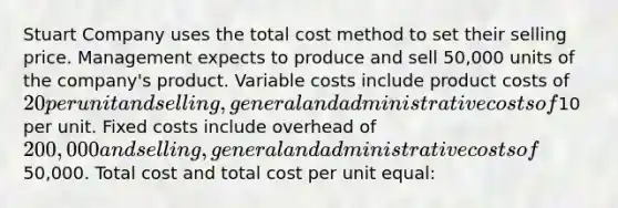 Stuart Company uses the total cost method to set their selling price. Management expects to produce and sell 50,000 units of the company's product. Variable costs include product costs of 20 per unit and selling, general and administrative costs of10 per unit. Fixed costs include overhead of 200,000 and selling, general and administrative costs of50,000. Total cost and total cost per unit equal: