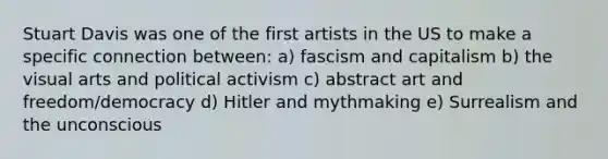 Stuart Davis was one of the first artists in the US to make a specific connection between: a) fascism and capitalism b) the visual arts and political activism c) abstract art and freedom/democracy d) Hitler and mythmaking e) Surrealism and the unconscious