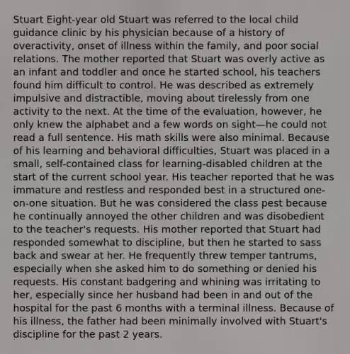 Stuart Eight-year old Stuart was referred to the local child guidance clinic by his physician because of a history of overactivity, onset of illness within the family, and poor social relations. The mother reported that Stuart was overly active as an infant and toddler and once he started school, his teachers found him difficult to control. He was described as extremely impulsive and distractible, moving about tirelessly from one activity to the next. At the time of the evaluation, however, he only knew the alphabet and a few words on sight—he could not read a full sentence. His math skills were also minimal. Because of his learning and behavioral difficulties, Stuart was placed in a small, self-contained class for learning-disabled children at the start of the current school year. His teacher reported that he was immature and restless and responded best in a structured one-on-one situation. But he was considered the class pest because he continually annoyed the other children and was disobedient to the teacher's requests. His mother reported that Stuart had responded somewhat to discipline, but then he started to sass back and swear at her. He frequently threw temper tantrums, especially when she asked him to do something or denied his requests. His constant badgering and whining was irritating to her, especially since her husband had been in and out of the hospital for the past 6 months with a terminal illness. Because of his illness, the father had been minimally involved with Stuart's discipline for the past 2 years.