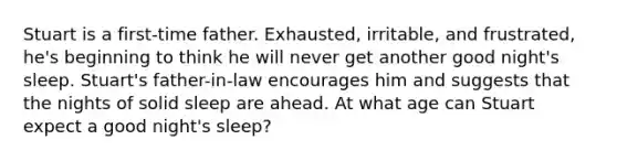 Stuart is a first-time father. Exhausted, irritable, and frustrated, he's beginning to think he will never get another good night's sleep. Stuart's father-in-law encourages him and suggests that the nights of solid sleep are ahead. At what age can Stuart expect a good night's sleep?