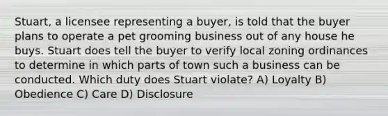 Stuart, a licensee representing a buyer, is told that the buyer plans to operate a pet grooming business out of any house he buys. Stuart does tell the buyer to verify local zoning ordinances to determine in which parts of town such a business can be conducted. Which duty does Stuart violate? A) Loyalty B) Obedience C) Care D) Disclosure