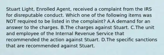 Stuart Light, Enrolled Agent, received a complaint from the IRS for disreputable conduct. Which one of the following items was NOT required to be listed in the complaint? A.A demand for an answer to the charges. B.The charges against Stuart. C.The unit and employee of the Internal Revenue Service that recommended the action against Stuart. D.The specific sanctions that are recommended against Stuart.