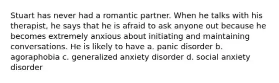 Stuart has never had a romantic partner. When he talks with his therapist, he says that he is afraid to ask anyone out because he becomes extremely anxious about initiating and maintaining conversations. He is likely to have a. panic disorder b. agoraphobia c. generalized anxiety disorder d. social anxiety disorder