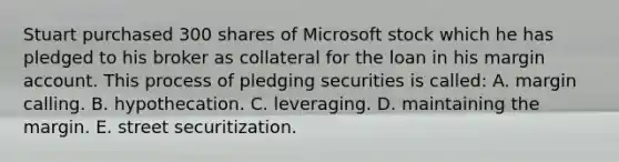 Stuart purchased 300 shares of Microsoft stock which he has pledged to his broker as collateral for the loan in his margin account. This process of pledging securities is called: A. margin calling. B. hypothecation. C. leveraging. D. maintaining the margin. E. street securitization.