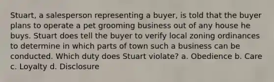 Stuart, a salesperson representing a buyer, is told that the buyer plans to operate a pet grooming business out of any house he buys. Stuart does tell the buyer to verify local zoning ordinances to determine in which parts of town such a business can be conducted. Which duty does Stuart violate? a. Obedience b. Care c. Loyalty d. Disclosure