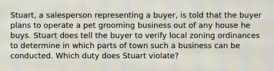 Stuart, a salesperson representing a buyer, is told that the buyer plans to operate a pet grooming business out of any house he buys. Stuart does tell the buyer to verify local zoning ordinances to determine in which parts of town such a business can be conducted. Which duty does Stuart violate?