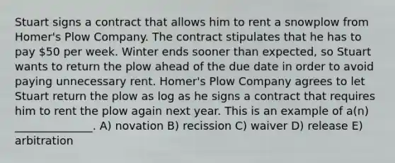 Stuart signs a contract that allows him to rent a snowplow from Homer's Plow Company. The contract stipulates that he has to pay 50 per week. Winter ends sooner than expected, so Stuart wants to return the plow ahead of the due date in order to avoid paying unnecessary rent. Homer's Plow Company agrees to let Stuart return the plow as log as he signs a contract that requires him to rent the plow again next year. This is an example of a(n) ______________. A) novation B) recission C) waiver D) release E) arbitration