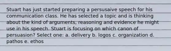 Stuart has just started preparing a persusaive speech for his communication class. He has selected a topic and is thinking about the kind of arguments, reasoning and evidence he might use in his speech. Stuart is focusing on which canon of persuasion? Select one: a. delivery b. logos c. organization d. pathos e. ethos