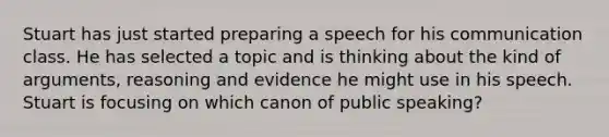 Stuart has just started preparing a speech for his communication class. He has selected a topic and is thinking about the kind of arguments, reasoning and evidence he might use in his speech. Stuart is focusing on which canon of public speaking?