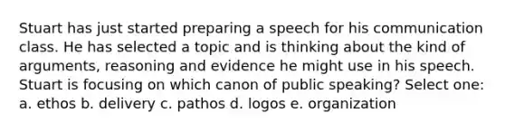 Stuart has just started preparing a speech for his communication class. He has selected a topic and is thinking about the kind of arguments, reasoning and evidence he might use in his speech. Stuart is focusing on which canon of public speaking? Select one: a. ethos b. delivery c. pathos d. logos e. organization