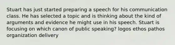 Stuart has just started preparing a speech for his communication class. He has selected a topic and is thinking about the kind of arguments and evidence he might use in his speech. Stuart is focusing on which canon of public speaking? logos ethos pathos organization delivery