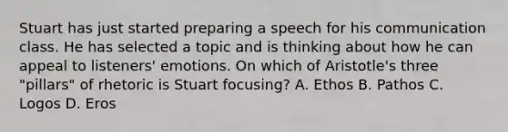 Stuart has just started preparing a speech for his communication class. He has selected a topic and is thinking about how he can appeal to listeners' emotions. On which of Aristotle's three "pillars" of rhetoric is Stuart focusing? A. Ethos B. Pathos C. Logos D. Eros