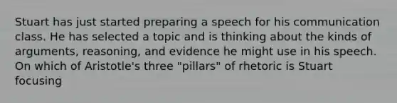 Stuart has just started preparing a speech for his communication class. He has selected a topic and is thinking about the kinds of arguments, reasoning, and evidence he might use in his speech. On which of Aristotle's three "pillars" of rhetoric is Stuart focusing