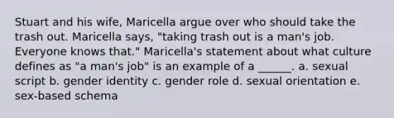 Stuart and his wife, Maricella argue over who should take the trash out. Maricella says, "taking trash out is a man's job. Everyone knows that." Maricella's statement about what culture defines as "a man's job" is an example of a ______. a. sexual script b. gender identity c. gender role d. sexual orientation e. sex-based schema