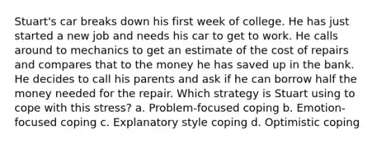 Stuart's car breaks down his first week of college. He has just started a new job and needs his car to get to work. He calls around to mechanics to get an estimate of the cost of repairs and compares that to the money he has saved up in the bank. He decides to call his parents and ask if he can borrow half the money needed for the repair. Which strategy is Stuart using to cope with this stress? a. Problem-focused coping b. Emotion-focused coping c. Explanatory style coping d. Optimistic coping